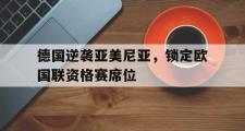 IM电竞app 下载安装安卓版-德国逆袭亚美尼亚，锁定欧国联资格赛席位
